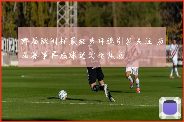 哪届欧洲杯最经典评选引发关注 历届赛事再成球迷讨论焦点