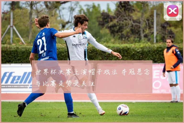 世界杯决赛上演帽子戏法 夺冠悬念与比赛走势受关注