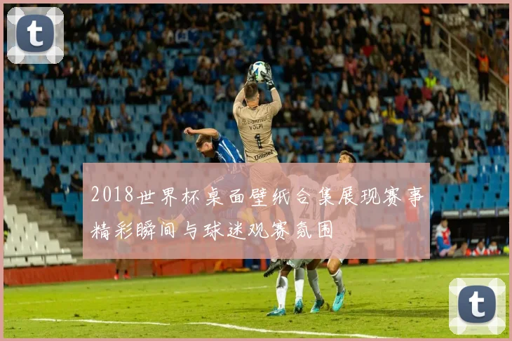 2018世界杯桌面壁纸合集展现赛事精彩瞬间与球迷观赛氛围