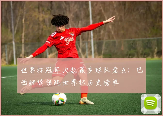 世界杯冠军次数最多球队盘点：巴西继续领跑世界杯历史榜单
