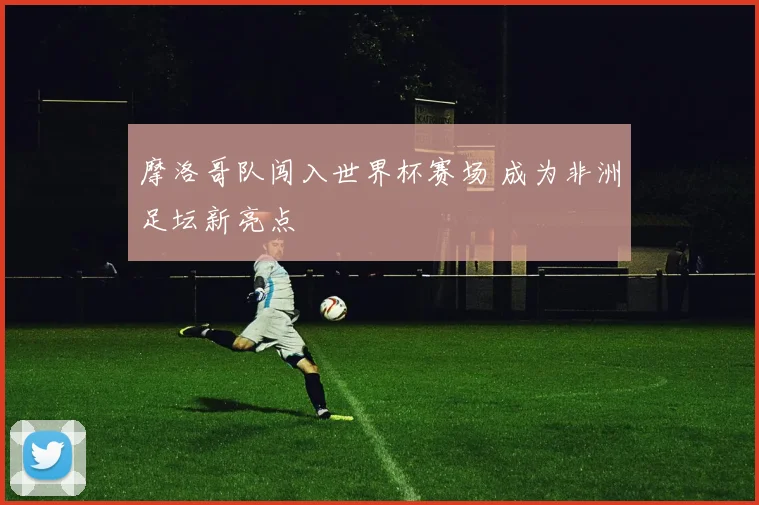 摩洛哥队闯入世界杯赛场 成为非洲足坛新亮点